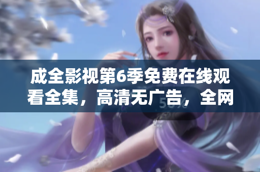 成全影視第6季免費(fèi)在線觀看全集，高清無(wú)廣告，全網(wǎng)獨(dú)播超清畫(huà)質(zhì)更新快，值得收藏!