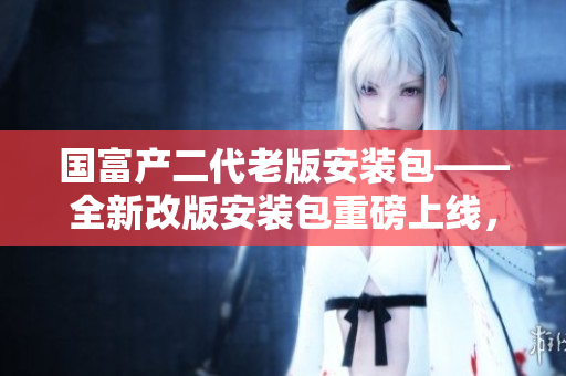 國(guó)富產(chǎn)二代老版安裝包——全新改版安裝包重磅上線，驚喜連連！