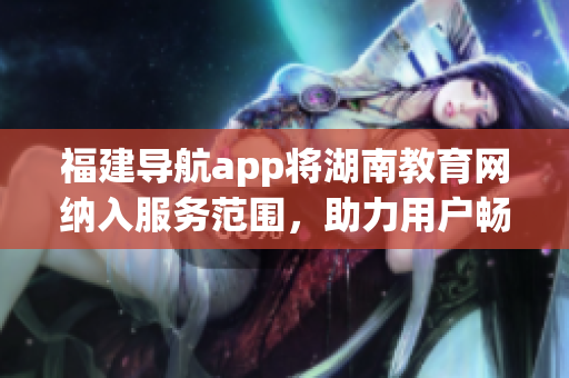 福建導(dǎo)航app將湖南教育網(wǎng)納入服務(wù)范圍，助力用戶暢游網(wǎng)絡(luò)學(xué)習(xí)新天地