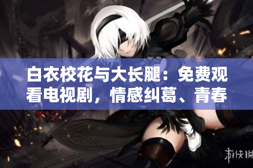 白衣校花與大長腿：免費(fèi)觀看電視劇，情感糾葛、青春成長，精彩劇情感動(dòng)人心