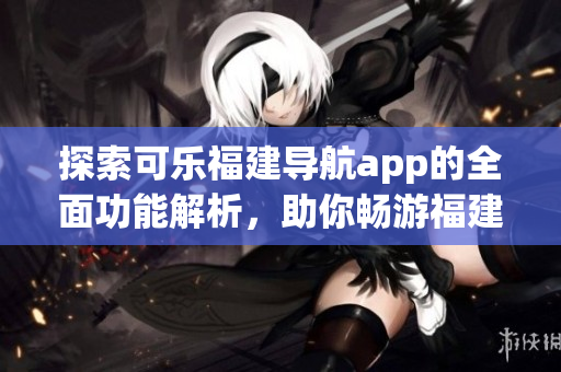 探索可樂福建導(dǎo)航app的全面功能解析，助你暢游福建之美
