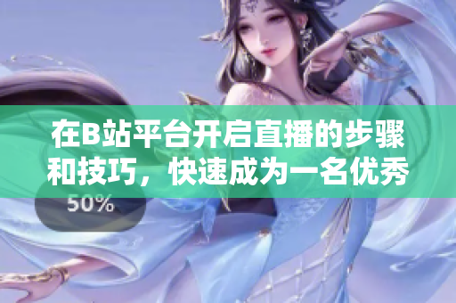 在B站平臺開啟直播的步驟和技巧，快速成為一名優(yōu)秀的主播