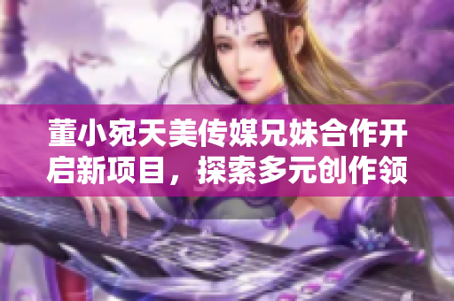 董小宛天美傳媒兄妹合作開啟新項目，探索多元創(chuàng)作領(lǐng)域