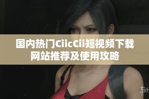 國內(nèi)熱門CiicCii短視頻下載網(wǎng)站推薦及使用攻略