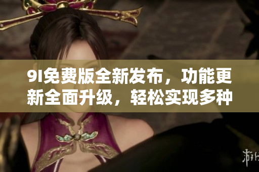 9I免費版全新發(fā)布，功能更新全面升級，輕松實現(xiàn)多種操作需求