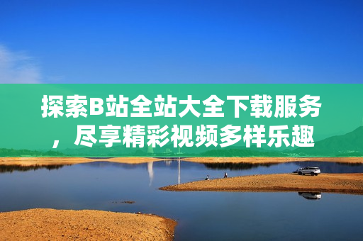 探索B站全站大全下載服務(wù)，盡享精彩視頻多樣樂趣