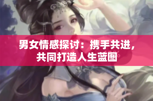 男女情感探討：攜手共進(jìn)，共同打造人生藍(lán)圖