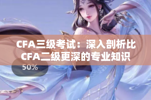 CFA三級(jí)考試：深入剖析比CFA二級(jí)更深的專業(yè)知識(shí)