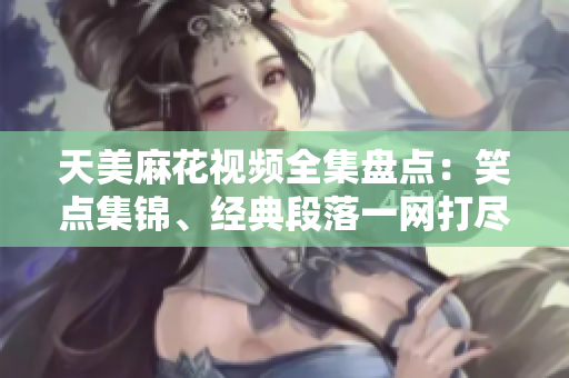 天美麻花視頻全集盤點：笑點集錦、經(jīng)典段落一網(wǎng)打盡