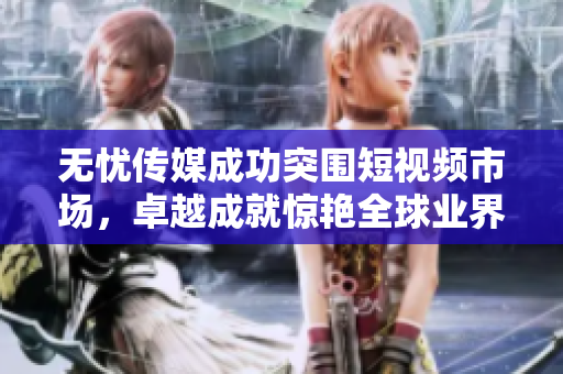 無(wú)憂傳媒成功突圍短視頻市場(chǎng)，卓越成就驚艷全球業(yè)界