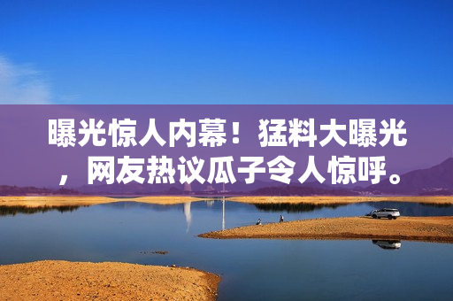 曝光驚人內(nèi)幕！猛料大曝光，網(wǎng)友熱議瓜子令人驚呼。