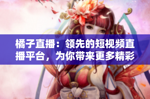 橘子直播：領(lǐng)先的短視頻直播平臺，為你帶來更多精彩內(nèi)容