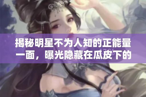 揭秘明星不為人知的正能量一面，曝光隱藏在瓜皮下的黑料