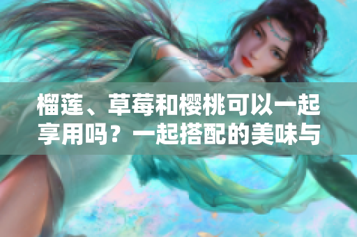 榴蓮、草莓和櫻桃可以一起享用嗎？一起搭配的美味與營(yíng)養(yǎng)效益