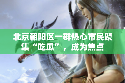 北京朝陽(yáng)區(qū)一群熱心市民聚集“吃瓜”，成為焦點(diǎn)