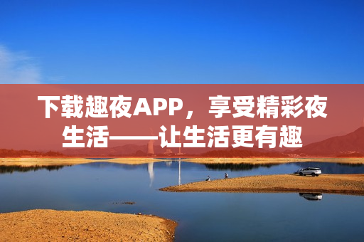 下載趣夜APP，享受精彩夜生活——讓生活更有趣