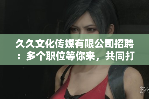 久久文化傳媒有限公司招聘：多個(gè)職位等你來(lái)，共同打造精彩未來(lái)