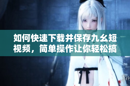如何快速下載并保存九幺短視頻，簡單操作讓你輕松搞定