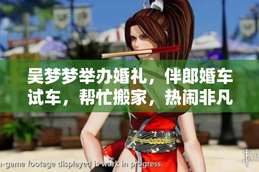 吳夢(mèng)夢(mèng)舉辦婚禮，伴郎婚車試車，幫忙搬家，熱鬧非凡