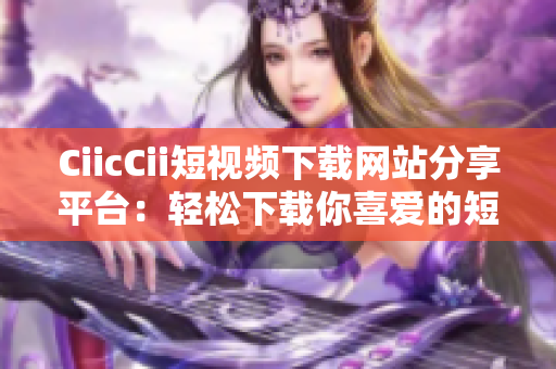 CiicCii短視頻下載網(wǎng)站分享平臺(tái)：輕松下載你喜愛(ài)的短視頻