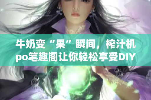 牛奶變“果”瞬間，榨汁機po筆趣閣讓你輕松享受DIY飲品新樂趣
