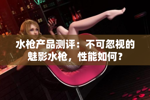 水槍產品測評：不可忽視的魅影水槍，性能如何？