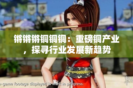 鏘鏘鏘銅銅銅：重磅銅產(chǎn)業(yè)，探尋行業(yè)發(fā)展新趨勢(shì)