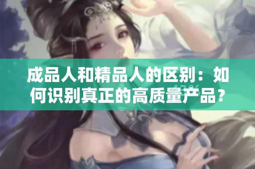 成品人和精品人的區(qū)別：如何識別真正的高質(zhì)量產(chǎn)品？