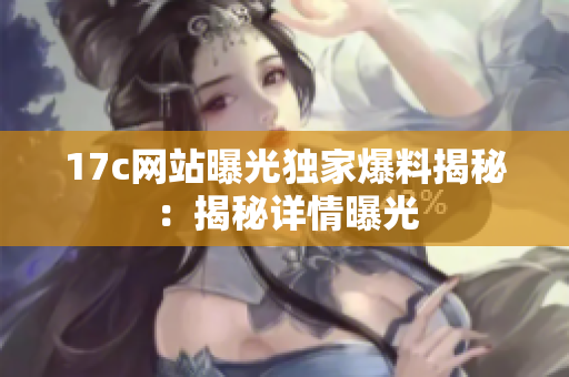 17c網站曝光獨家爆料揭秘：揭秘詳情曝光