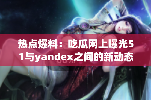 熱點爆料：吃瓜網(wǎng)上曝光51與yandex之間的新動態(tài)