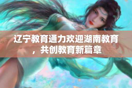 遼寧教育通力歡迎湖南教育，共創(chuàng)教育新篇章