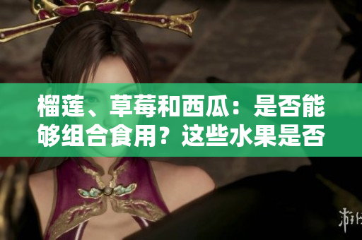 榴蓮、草莓和西瓜：是否能夠組合食用？這些水果是否可混搭？