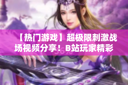 【熱門游戲】超極限刺激戰(zhàn)場視頻分享！B站玩家精彩操作全記錄