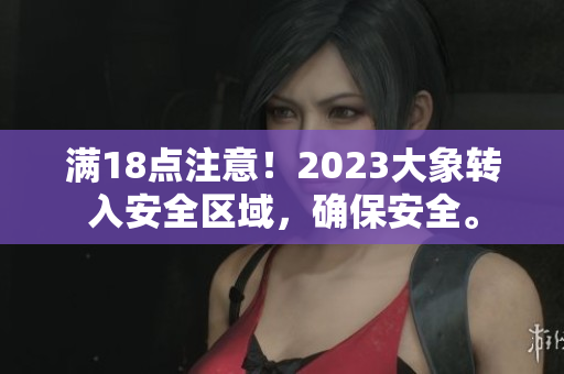 滿18點(diǎn)注意！2023大象轉(zhuǎn)入安全區(qū)域，確保安全。