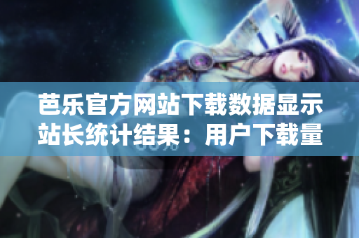 芭樂官方網(wǎng)站下載數(shù)據(jù)顯示站長統(tǒng)計結(jié)果：用戶下載量居高不下