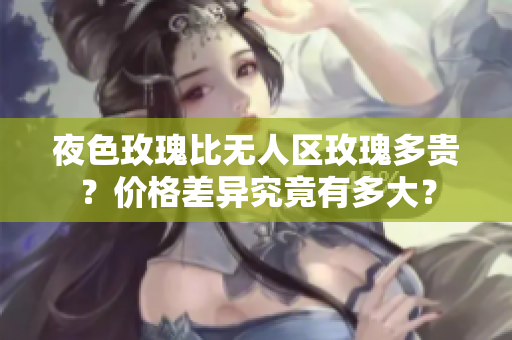 夜色玫瑰比無人區(qū)玫瑰多貴？價(jià)格差異究竟有多大？