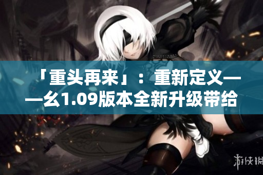 「重頭再來」：重新定義——幺1.09版本全新升級(jí)帶給你什么？