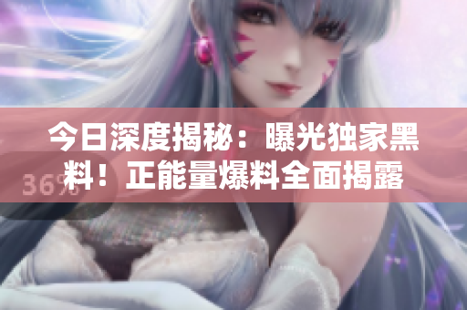 今日深度揭秘：曝光獨(dú)家黑料！正能量爆料全面揭露