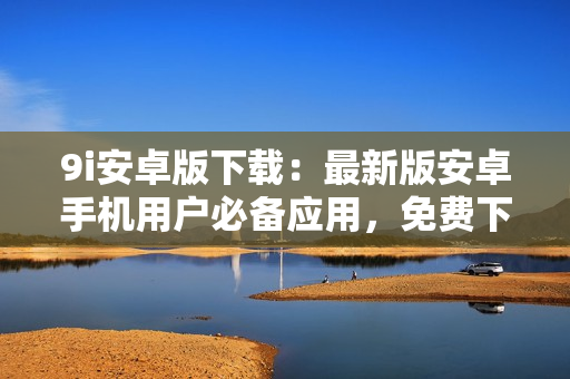 9i安卓版下載：最新版安卓手機(jī)用戶(hù)必備應(yīng)用，免費(fèi)下載安裝快捷方便