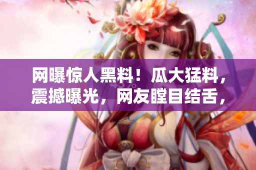 網(wǎng)曝驚人黑料！瓜大猛料，震撼曝光，網(wǎng)友瞠目結(jié)舌，全城熱議