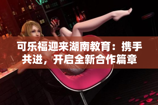 可樂福迎來湖南教育：攜手共進(jìn)，開啟全新合作篇章