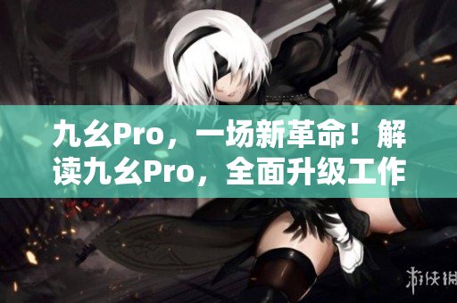 九幺Pro，一場新革命！解讀九幺Pro，全面升級工作效率！