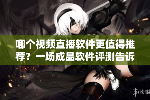 哪個視頻直播軟件更值得推薦？一場成品軟件評測告訴你。