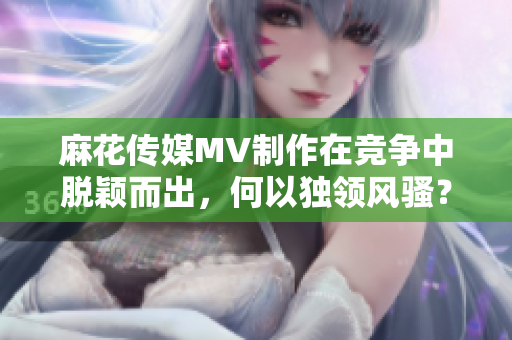 麻花傳媒MV制作在競爭中脫穎而出，何以獨(dú)領(lǐng)風(fēng)騷？