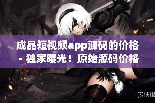 成品短視頻app源碼的價格 - 獨(dú)家曝光！原始源碼價格揭秘，詳盡解讀！