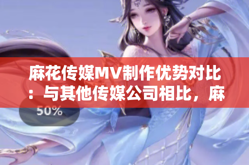 麻花傳媒MV制作優(yōu)勢(shì)對(duì)比：與其他傳媒公司相比，麻花傳媒的MV制作有何不同？
