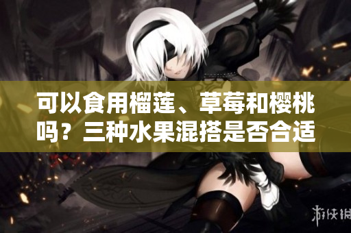 可以食用榴蓮、草莓和櫻桃嗎？三種水果混搭是否合適？