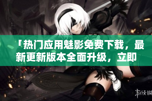 「熱門應(yīng)用魅影免費(fèi)下載，最新更新版本全面升級(jí)，立即體驗(yàn)」