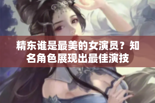 精東誰是最美的女演員？知名角色展現(xiàn)出最佳演技