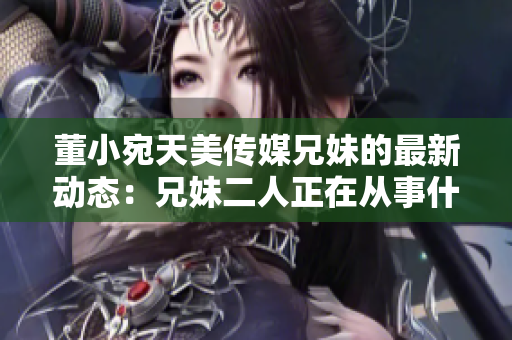 董小宛天美傳媒兄妹的最新動(dòng)態(tài)：兄妹二人正在從事什么？